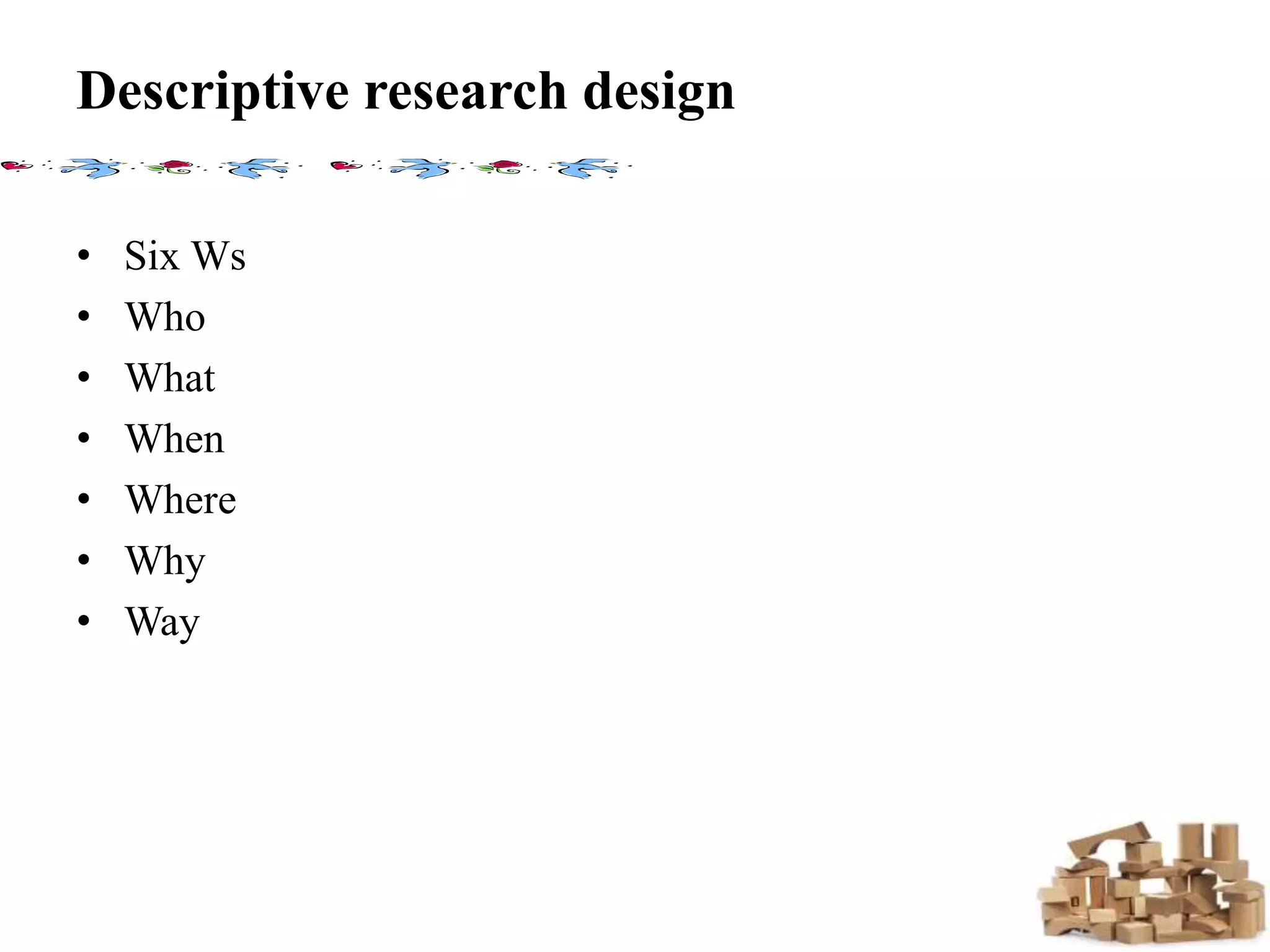 Descriptive research design
• Six Ws
• Who
• What
• When
• Where
• Why
• Way
 
