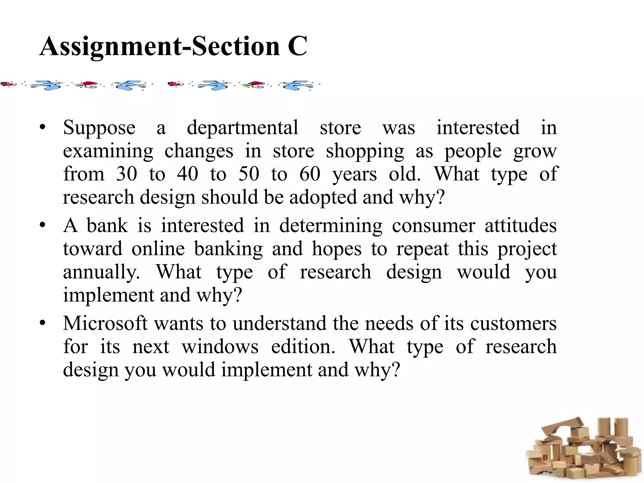 Assignment-Section C
• Suppose a departmental store was interested in
examining changes in store shopping as people grow
from 30 to 40 to 50 to 60 years old. What type of
research design should be adopted and why?
• A bank is interested in determining consumer attitudes
toward online banking and hopes to repeat this project
annually. What type of research design would you
implement and why?
• Microsoft wants to understand the needs of its customers
for its next windows edition. What type of research
design you would implement and why?
 