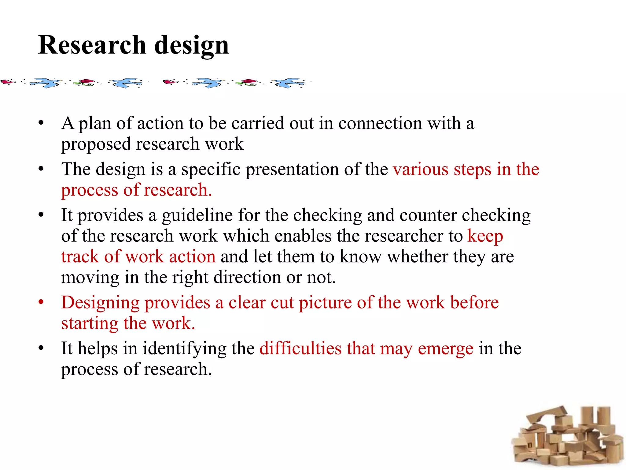 Research design
• A plan of action to be carried out in connection with a
proposed research work
• The design is a specific presentation of the various steps in the
process of research.
• It provides a guideline for the checking and counter checking
of the research work which enables the researcher to keep
track of work action and let them to know whether they are
moving in the right direction or not.
• Designing provides a clear cut picture of the work before
starting the work.
• It helps in identifying the difficulties that may emerge in the
process of research.
 