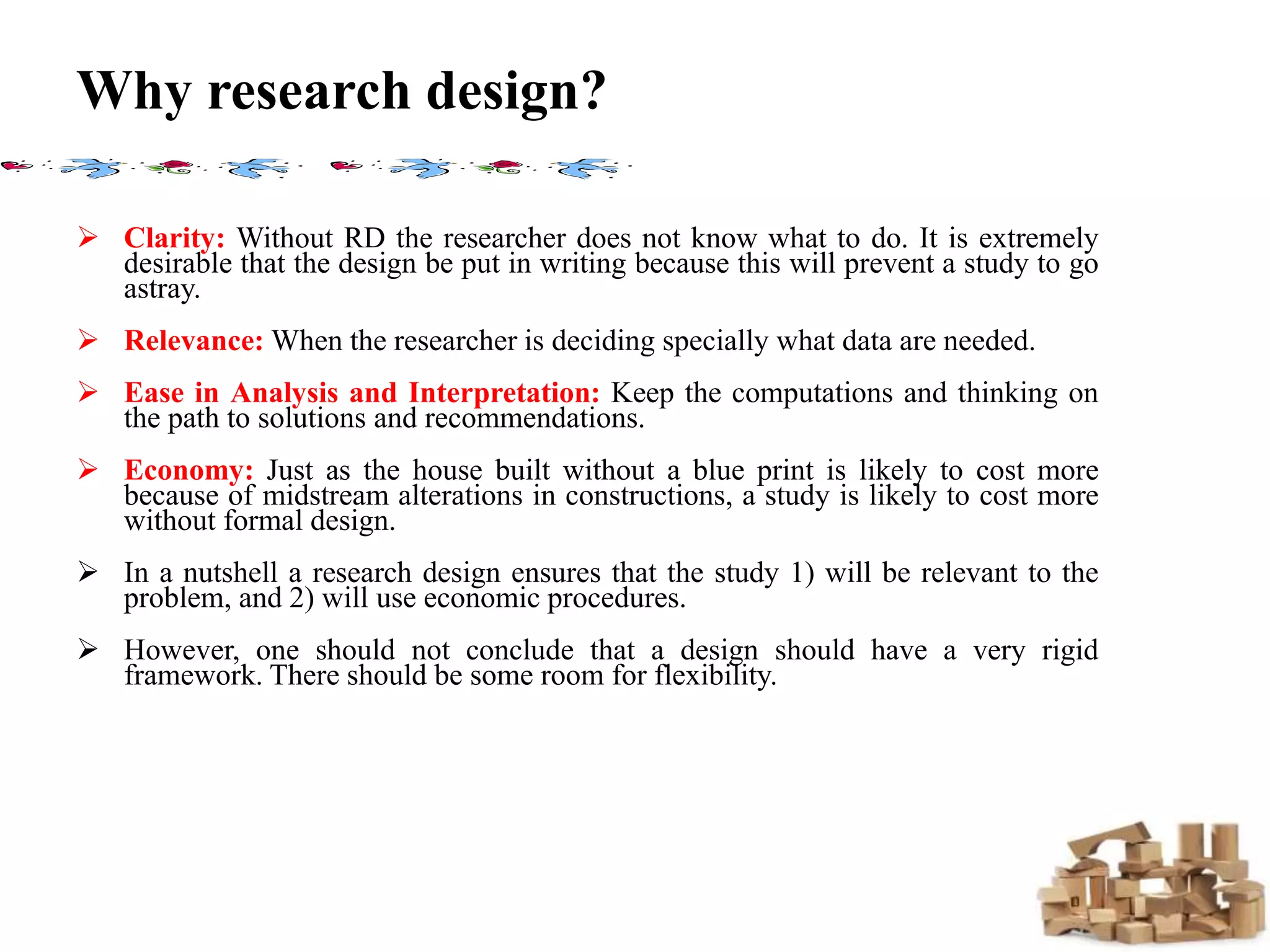 Why research design?
 Clarity: Without RD the researcher does not know what to do. It is extremely
desirable that the design be put in writing because this will prevent a study to go
astray.
 Relevance: When the researcher is deciding specially what data are needed.
 Ease in Analysis and Interpretation: Keep the computations and thinking on
the path to solutions and recommendations.
 Economy: Just as the house built without a blue print is likely to cost more
because of midstream alterations in constructions, a study is likely to cost more
without formal design.
 In a nutshell a research design ensures that the study 1) will be relevant to the
problem, and 2) will use economic procedures.
 However, one should not conclude that a design should have a very rigid
framework. There should be some room for flexibility.
 