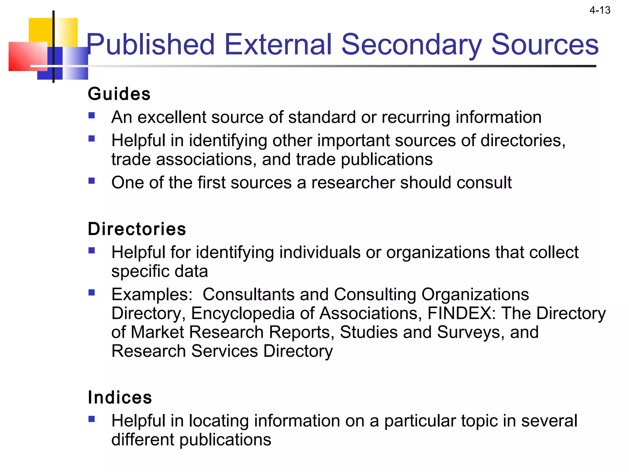 4-13
Published External Secondary Sources
Guides
 An excellent source of standard or recurring information
 Helpful in identifying other important sources of directories,
trade associations, and trade publications
 One of the first sources a researcher should consult
Directories
 Helpful for identifying individuals or organizations that collect
specific data
 Examples: Consultants and Consulting Organizations
Directory, Encyclopedia of Associations, FINDEX: The Directory
of Market Research Reports, Studies and Surveys, and
Research Services Directory
Indices
 Helpful in locating information on a particular topic in several
different publications
 
