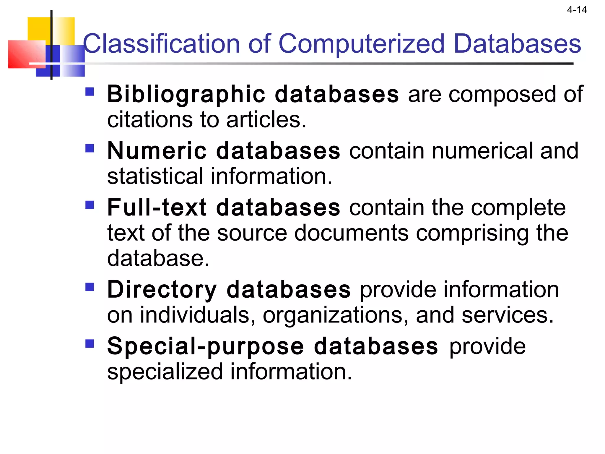 4-14
Classification of Computerized Databases
 Bibliographic databases are composed of
citations to articles.
 Numeric databases contain numerical and
statistical information.
 Full-text databases contain the complete
text of the source documents comprising the
database.
 Directory databases provide information
on individuals, organizations, and services.
 Special-purpose databases provide
specialized information.
 