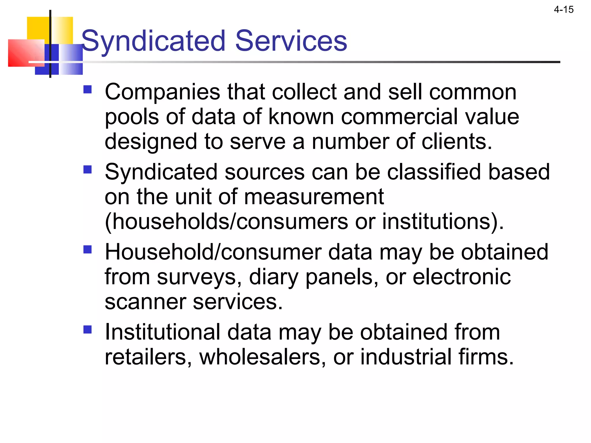4-15
Syndicated Services
 Companies that collect and sell common
pools of data of known commercial value
designed to serve a number of clients.
 Syndicated sources can be classified based
on the unit of measurement
(households/consumers or institutions).
 Household/consumer data may be obtained
from surveys, diary panels, or electronic
scanner services.
 Institutional data may be obtained from
retailers, wholesalers, or industrial firms.
 