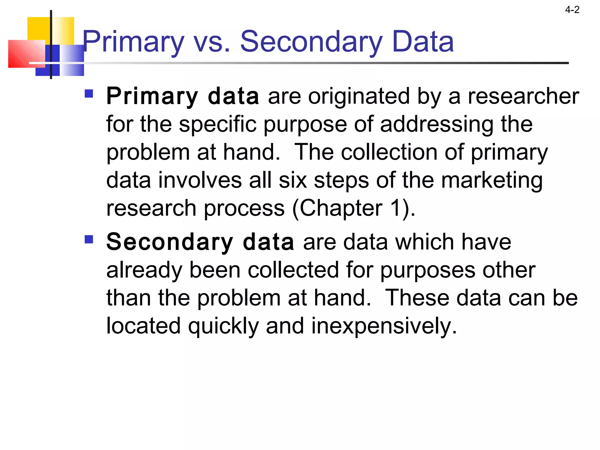 4-2
Primary vs. Secondary Data
 Primary data are originated by a researcher
for the specific purpose of addressing the
problem at hand. The collection of primary
data involves all six steps of the marketing
research process (Chapter 1).
 Secondary data are data which have
already been collected for purposes other
than the problem at hand. These data can be
located quickly and inexpensively.
 