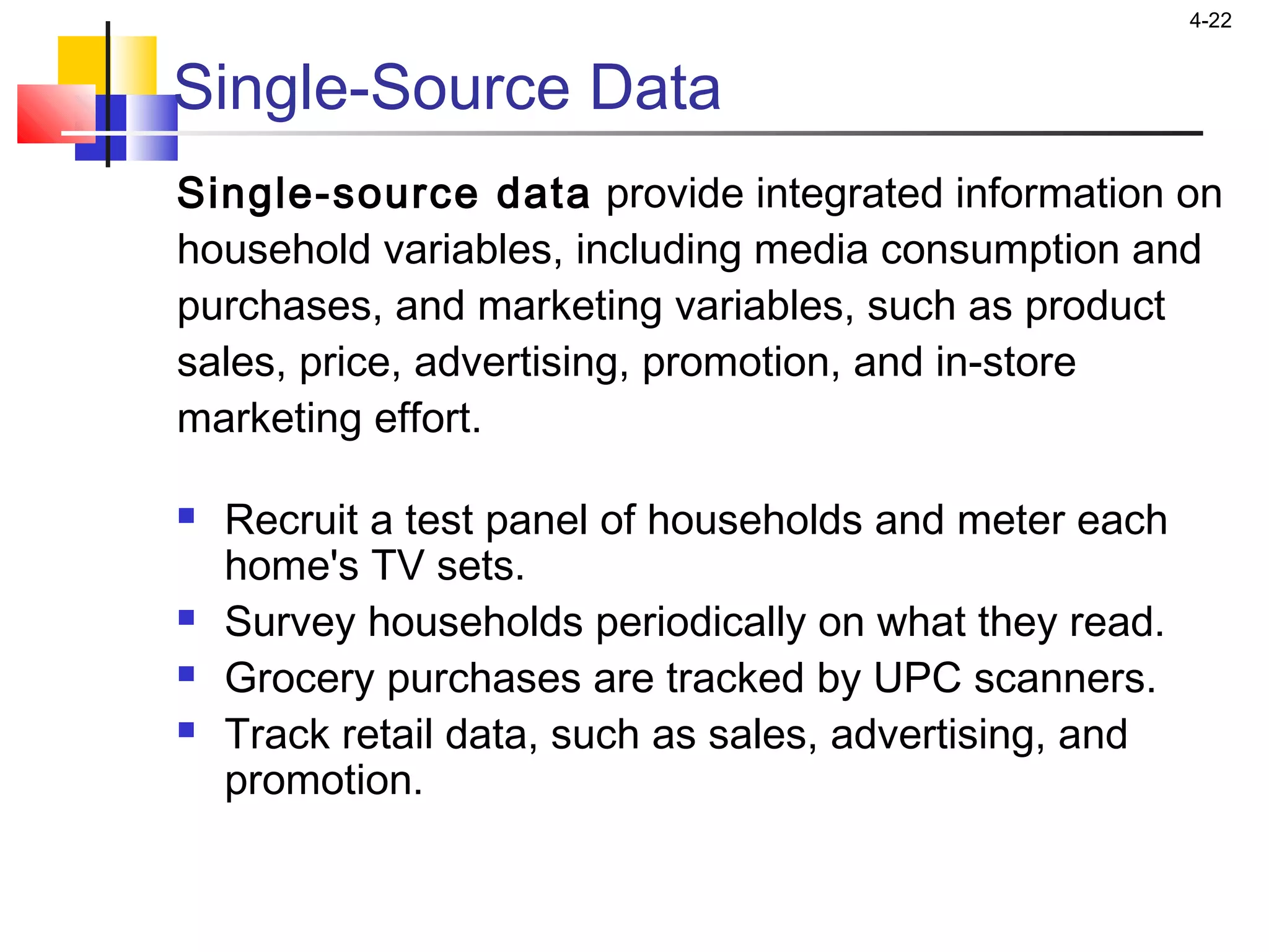 4-22
Single-Source Data
Single-source data provide integrated information on
household variables, including media consumption and
purchases, and marketing variables, such as product
sales, price, advertising, promotion, and in-store
marketing effort.
 Recruit a test panel of households and meter each
home's TV sets.
 Survey households periodically on what they read.
 Grocery purchases are tracked by UPC scanners.
 Track retail data, such as sales, advertising, and
promotion.
 