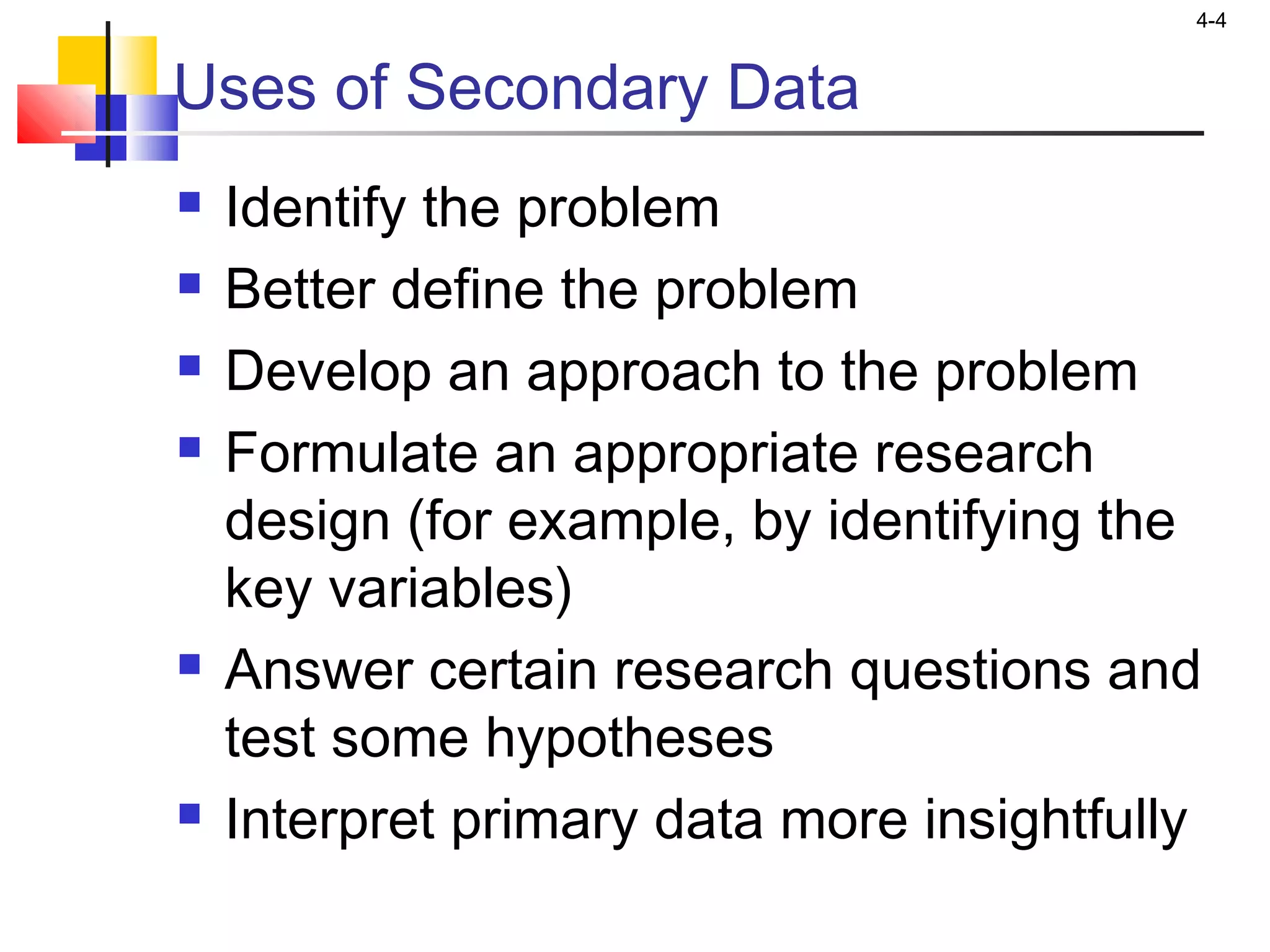 4-4
Uses of Secondary Data
 Identify the problem
 Better define the problem
 Develop an approach to the problem
 Formulate an appropriate research
design (for example, by identifying the
key variables)
 Answer certain research questions and
test some hypotheses
 Interpret primary data more insightfully
 