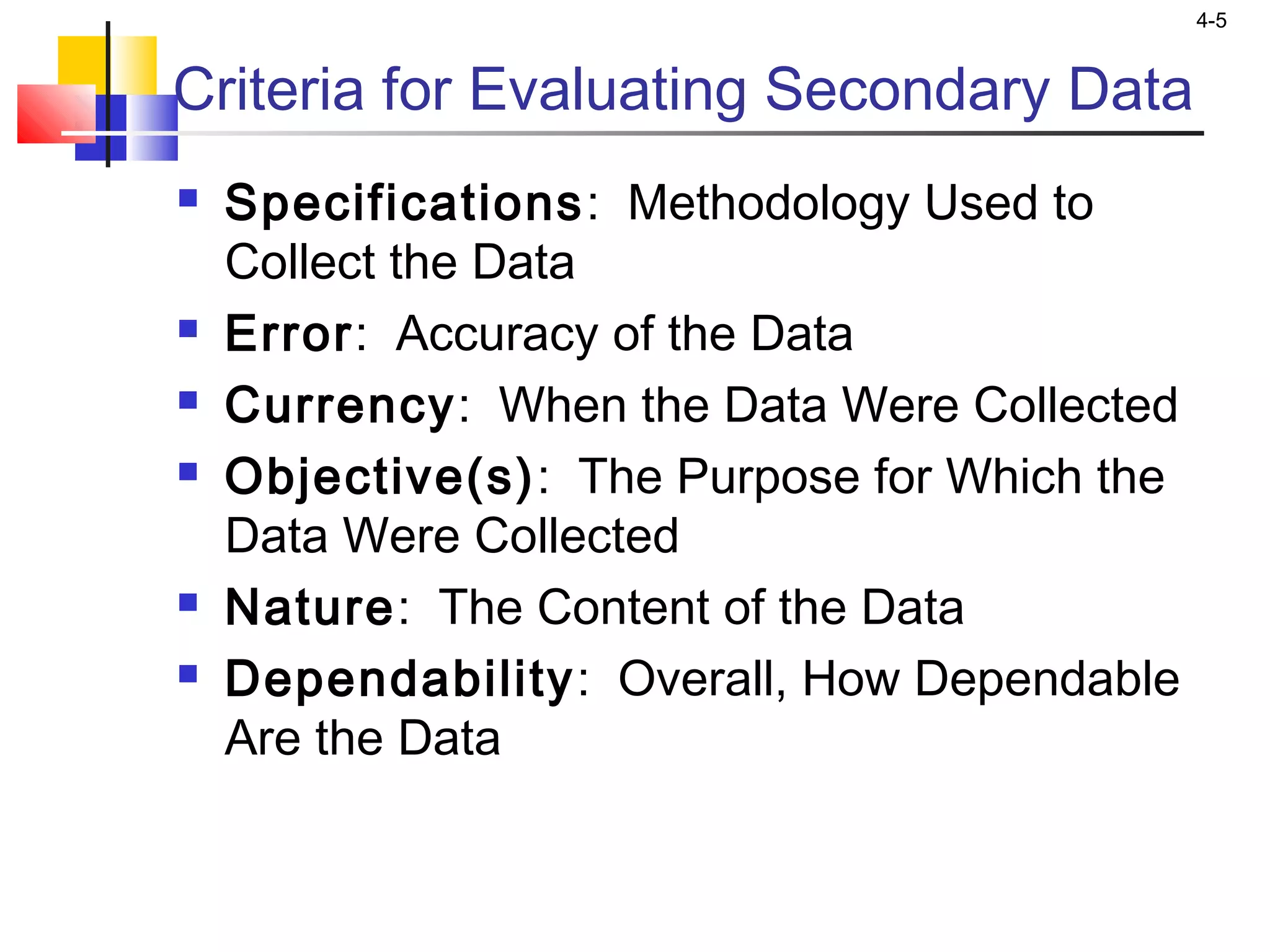 4-5
Criteria for Evaluating Secondary Data
 Specifications: Methodology Used to
Collect the Data
 Error: Accuracy of the Data
 Currency: When the Data Were Collected
 Objective(s): The Purpose for Which the
Data Were Collected
 Nature: The Content of the Data
 Dependability: Overall, How Dependable
Are the Data
 