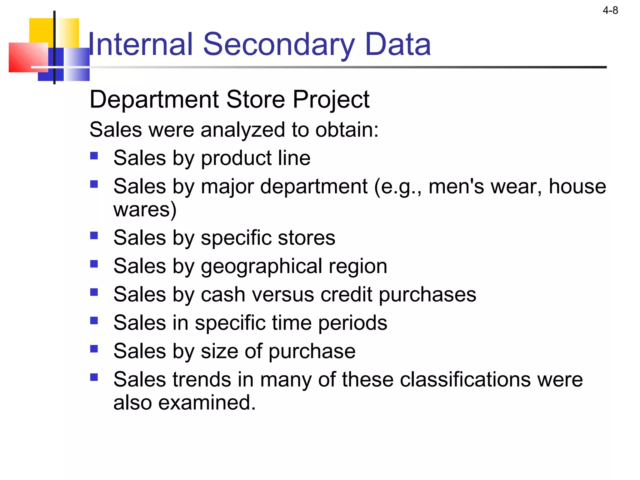 4-8
Internal Secondary Data
Department Store Project
Sales were analyzed to obtain:
 Sales by product line
 Sales by major department (e.g., men's wear, house
wares)
 Sales by specific stores
 Sales by geographical region
 Sales by cash versus credit purchases
 Sales in specific time periods
 Sales by size of purchase
 Sales trends in many of these classifications were
also examined.
 