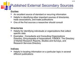 4-13
Published External Secondary Sources
Guides
 An excellent source of standard or recurring information
 Helpful in identifying other important sources of directories,
trade associations, and trade publications
 One of the first sources a researcher should consult
Directories
 Helpful for identifying individuals or organizations that collect
specific data
 Examples: Consultants and Consulting Organizations
Directory, Encyclopedia of Associations, FINDEX: The Directory
of Market Research Reports, Studies and Surveys, and
Research Services Directory
Indices
 Helpful in locating information on a particular topic in several
different publications
 