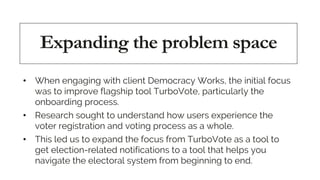 Expanding the problem space
• When engaging with client Democracy Works, the initial focus
was to improve flagship tool Tu...
