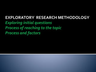 EXPLORATORY RESEARCH METHODOLOGY
Exploring initial questions
Process of reaching to the topic
Process and factors
 