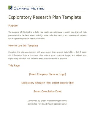 Exploratory Research Plan Template
Purpose
The purpose of this tool is to help you create an exploratory research plan that will help
you determine the best research design, data collection method and selection of subjects
for an upcoming market research initiative.
How to Use this Template
Complete the following sections with your project team and/or stakeholders. Cut & paste
this information into a document that reflects your corporate image, and deliver your
Exploratory Research Plan to senior executives for review & approval.
Title Page
[Insert Company Name or Logo]
Exploratory Research Plan: (insert project title)
[Insert Completion Date]
Completed By: [Insert Project Manager Name]
Completed For: [Insert Project Sponsor Name]
 