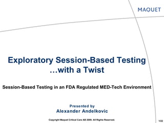 Exploratory Session-Based Testing … with a Twist Session-Based Testing in an FDA Regulated MED-Tech Environment Presented by Alexander Andelkovic Copyright Maquet Critical Care AB 2009. All Rights Reserved. 1/22 