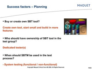 Buy or create own SBT tool? Create own tool, start small and build in more features Who should have ownership of SBT tool in the test group? Dedicated tester(s) When should SBTM be used in the test process? - System testing (functional / non-functional)  - System integration testing Success factors – Planning Copyright Maquet Critical Care AB 2009. All Rights Reserved. 10/22 