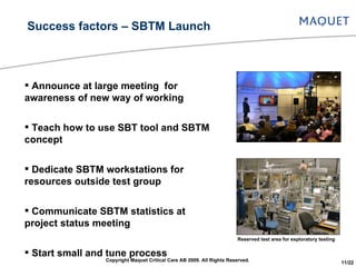 Announce at large meeting  for awareness of new way of working Teach how to use SBT tool and SBTM concept Dedicate SBTM workstations for resources outside test group Communicate SBTM statistics at project status meeting  Start small and tune process Bug hunt competition to introduce SBT tool for larger group Success factors – SBTM Launch Reserved test area for exploratory testing Copyright Maquet Critical Care AB 2009. All Rights Reserved. 11/22 