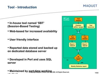 In-house tool named ‘SBT’ (Session-Based Testing) Web-based for increased availability User friendly interface Reported data stored and backed up on dedicated database server Developed in Perl and uses SQL server Maintained by part-time working student Tool - Introduction All charters done? Report / Debrief Report / Debrief Test session Test session Charters define / assign Test resources Weekly Statistics report Test mission no yes SBT tool workflow Copyright Maquet Critical Care AB 2009. All Rights Reserved. 13/22 … … 