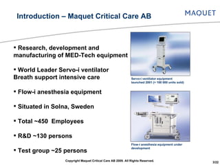 Research, development and manufacturing of MED-Tech equipment World Leader Servo-i ventilator Breath support intensive care Flow-i anesthesia equipment Situated in Solna, Sweden Total ~450  Employees R&D ~130 persons Test group ~25 persons Introduction – Maquet Critical Care AB Servo-i ventilator equipment launched 2001 (> 100 000 units sold) Flow-i anesthesia equipment under development Copyright Maquet Critical Care AB 2009. All Rights Reserved. 3/22 