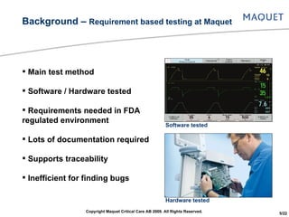 Main test method Software / Hardware tested Requirements needed in FDA regulated environment Lots of documentation required Supports traceability Inefficient for finding bugs Background –  Requirement based testing at Maquet Software tested Hardware tested Copyright Maquet Critical Care AB 2009. All Rights Reserved. 5/22 