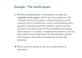 Example – The world system

In 1974,ImmanuelWallerstein introduced the concept of a
    capitalist world system which came into existence in the
                      system,
    sixteenth century. This system is characterized by a world
    economy that is stratiﬁed into a core, a semiperiphery, and a
    periphery. Countries owe their wealth or poverty to their
    positionin the world economy. The core,Wallerstein argues,
    exists because it succeeds in exploiting the periphery and, to a
    lesser extent, the semiperiphery.The semiperiphery proﬁts
    from being an intermediary between the coreand the
    periphery.

   Which countries belong to the core, semiperiphery or
   periphery?
 
