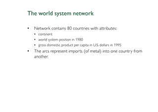The world system network

•   Network contains 80 countries with attributes:
    • continent
    • world system position in 1980
    • gross domestic product per capita in U.S. dollars in 1995
•   The arcs represent imports (of metal) into one country from
    another.
 