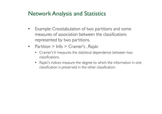 Network Analysis and Statistics

•   Example: Crosstabulation of two partitions and some
    measures of association between the classifications
    represented by two partitions.
•   Partition > Info > Cramer's , Rajski
    • Cramer's V measures the statistical dependence between two
      classifications.
    • Rajski's indices measure the degree to which the information in one
      classification is preserved in the other classification.
 