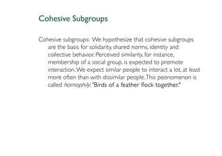 Cohesive Subgroups

Cohesive subgroups: We hypothesize that cohesive subgroups
   are the basis for solidarity, shared norms, identity and
   collective behavior. Perceived similarity, for instance,
   membership of a social group, is expected to promote
   interaction. We expect similar people to interact a lot, at least
   more often than with dissimilar people. This peonomenon is
   called homophily: "Birds of a feather flock together."
                       Birds
 
