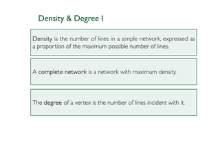 Density & Degree I

Density is the number of lines in a simple network, expressed as
a proportion of the maximum possible number of lines.



A complete network is a network with maximum density.



The degree of a vertex is the number of lines incident with it.
 