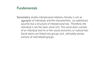 Fundamentals

Sociometry studies interpersonal relations. Society is not an
   aggregate of individuals and the characteristics (as statisticians
   assume) but a structure of interpersonal ties. Therefore, the
   individual is not the basic social unit. The social atom consists
   of an individual and his or her social, economic, or cultural ties.
   Social atoms are linked into groups, and , ultimately, society
   consists of interrelated groups.
 