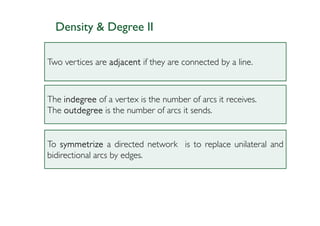 Density & Degree II

Two vertices are adjacent if they are connected by a line.



The indegree of a vertex is the number of arcs it receives.
The outdegree is the number of arcs it sends.


To symmetrize a directed network is to replace unilateral and
bidirectional arcs by edges.
 