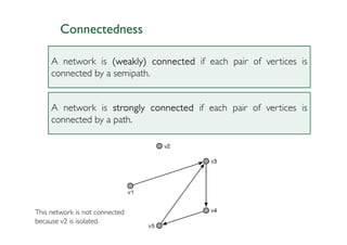 Connectedness

     A network is (weakly) connected if each pair of vertices is
     connected by a semipath.


     A network is strongly connected if each pair of vertices is
     connected by a path.




This network is not connected
because v2 is isolated.
 