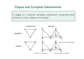 Cliques and Complete Subnetworks

A clique is a maximal complete subnetwork containing three
vertices or more. (cliques can overlap)




                                                 v2,v4,v5 is not a clique




                   v1,v6,v5 is a clique   v2,v3,v4,v5 is a clique
 