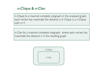 n-Clique & n-Clan
n-Clique: Is a maximal complete subgraph, in the analyzed graph,
each vertex has maximally the distance n. A Clique is a n-Clique
with n=1.


n-Clan: Ist a maximal complete subgraph, where each vertex has
maximally the distance n in the resulting graph



                           2-Clique


                           2-Clan
 