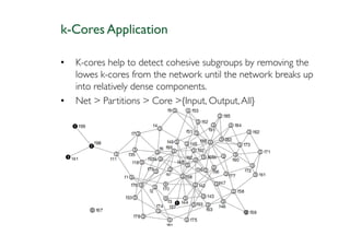 k-Cores Application

•   K-cores help to detect cohesive subgroups by removing the
    lowes k-cores from the network until the network breaks up
    into relatively dense components.
•   Net > Partitions > Core >{Input, Output, All}
 