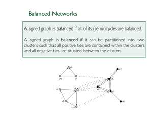 Balanced Networks

A signed graph is balanced if all of its (semi-)cycles are balanced.

A signed graph is balanced if it can be partitioned into two
clusters such that all positive ties are contained within the clusters
and all negative ties are situated between the clusters.
 
