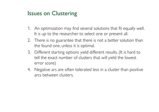Issues on Clustering

1. An optimization may find several solutions that fit equally well.
   It is up to the researcher to select one or present all.
2. There is no guarantee that there is not a better solution than
   the found one, unless it is optimal.
3. Different starting options yield different results. (It is hard to
   tell the exact number of clusters that will yield the lowest
   error score)
4. Negative ars are often tolerated less in a cluster than positive
   arcs between clusters.
 