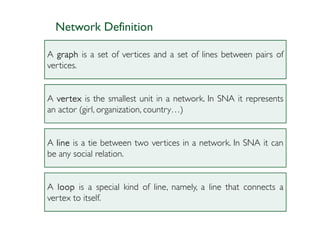 Network Definition

A graph is a set of vertices and a set of lines between pairs of
vertices.


A ver tex is the smallest unit in a network. In SNA it represents
an actor (girl, organization, country…)


A line is a tie between two vertices in a network. In SNA it can
be any social relation.


A loop is a special kind of line, namely, a line that connects a
vertex to itself.
 