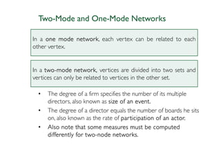 Two-Mode and One-Mode Networks

In a one mode network each vertex can be related to each
              network,
other vertex.


In a two-mode network, vertices are divided into two sets and
     two-
vertices can only be related to vertices in the other set.

  •   The degree of a firm specifies the number of its multiple
      directors, also known as size of an event.
  •   The degree of a director equals the number of boards he sits
      on, also known as the rate of par ticipation of an actor.
  •   Also note that some measures must be computed
                       two-
      differently for two-node networks.
 
