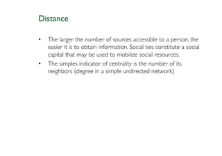 Distance

•   The larger the number of sources accessible to a person, the
    easier it is to obtain information. Social ties constitute a social
    capital that may be used to mobilize social resources.
•   The simples indicator of centrality is the number of its
    neighbors (degree in a simple undirected network)
 