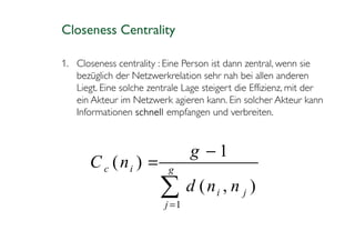 Closeness Centrality

1. Closeness centrality : Eine Person ist dann zentral, wenn sie
   bezüglich der Netzwerkrelation sehr nah bei allen anderen
   Liegt. Eine solche zentrale Lage steigert die Effizienz, mit der
   ein Akteur im Netzwerk agieren kann. Ein solcher Akteur kann
   Informationen schnell empfangen und verbreiten.



                                 g −1
       C c ( ni ) =        g

                         ∑ d (n , n
                          j =1
                                       i      j   )
 