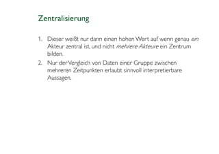 Zentralisierung

1. Dieser weißt nur dann einen hohen Wert auf wenn genau ein
   Akteur zentral ist, und nicht mehrere Akteure ein Zentrum
   bilden.
2. Nur der Vergleich von Daten einer Gruppe zwischen
   mehreren Zeitpunkten erlaubt sinnvoll interpretierbare
   Aussagen.
 
