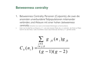 Betweenness centrality

1. Betweenness Centrality: Personen (Cutpoints), die zwei die
   ansonsten unverbundene Teilpopulationen miteinander
   verbinden, sind Akteure mit einer hohen betweenness
   centrality. (Annahme: man nutzt nur die kürzesten Verbindungen zur Kommunikation)
2.   Indem man für jedes Paar von Akteuren j, k != i unter allen kürzesten Pfaden, die j un k verbinden , den Anteil von Pfaden
     bestimmt die über Akteur i laufen. Anschließens müssen diese Anteile über alle Paare j, k != i gemittelt werden.




                                          ∑
                                         j≠k
                                                         g        jk    ( n i )g                 jk

                                        i ≠ j ,k
     C b ( ni ) =
                                           ( g − 1)( g − 2 )
 