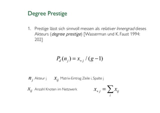 Degree Prestige

1. Prestige lässt sich sinnvoll messen als relativer Innengrad dieses
   Akteurs (degree prestige) [Wasserman und K. Faust 1994:
   202]



                  Pd (n j ) = x+ j / ( g − 1)


n j Akteur j     xij Matrix-Eintrag Zeile i, Spalte j
xij   Anzahl Knoten im Netzwerk              x+ j = ∑ xij
                                                        i
 