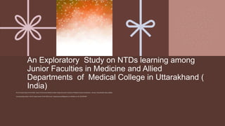 An Exploratory Study on NTDs learning among
Junior Faculties in Medicine and Allied
Departments of Medical College in Uttarakhand (
India)
Prof Dr Sanjev Dave( Prof & HOD)- Dept of Community Medicine Soban Singh Jeena Govt. Institute of Medical Sciences & Research , Almora, Uttarakhand( India)-263601
Corresponding Author: Prof Dr Sanjev Dave( Prof & HOD) email : Sanjeevdavey333@gmail.com, Mobile no:+91-7817074399
 