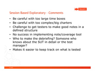 Session Based Exploratory – Comments
• Be careful with too large time boxes
• Be careful with too complex/big charters
• Challenge to get testers to make good notes in a
  defined structure
• No success in implementing note/coverage tool
• Who to make the debriefing? Someone who
  knows about the SUT in detail or the test
  manager?
• Makes it easier to keep track on what is tested




© Sogeti
 
