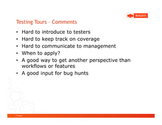 Testing Tours – Comments
• Hard to introduce to testers
• Hard to keep track on coverage
• Hard to communicate to management
• When to apply?
• A good way to get another perspective than
  workflows or features
• A good input for bug hunts




© Sogeti
 
