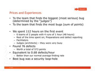 Prices and Experiences
• To the team that finds the biggest (most serious) bug
  (determined by the “judges”)
• To the team that finds the most bugs (sum of points)

• We spent 112 hours on the first event
           –   6 teams of 2 people with 4 runs of 1 hour (48 hours)
           –   Rest of the time spent on; Preparations and defect reporting
           –   Facilitators
           –   Judges (architects) – they were very busy
• Found 76 defects
           – Worth a total of 573 points
• Equivalent to 0.68 defects/hour
           – Better than our normal average finding rate
• Best bug was a security loop-hole


© Sogeti
 