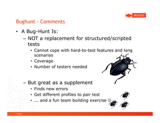 Bughunt – Comments
• A Bug-Hunt Is:
   – NOT a replacement for structured/scripted
     tests
             • Cannot cope with hard-to-test features and long
               scenarios
             • Coverage
             • Number of testers needed


           – But great as a supplement
             • Finds new errors
             • Get different profiles to pair test
             • ... and a fun team building exercise ☺


© Sogeti
 