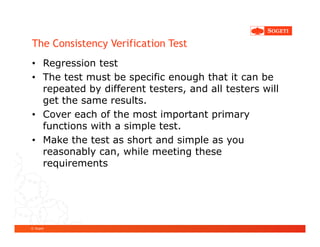 The Consistency Verification Test
• Regression test
• The test must be specific enough that it can be
  repeated by different testers, and all testers will
  get the same results.
• Cover each of the most important primary
  functions with a simple test.
• Make the test as short and simple as you
  reasonably can, while meeting these
  requirements




© Sogeti
 