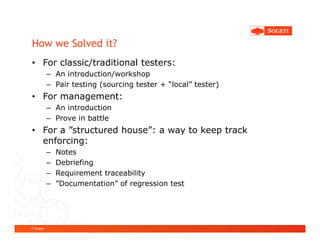How we Solved it?
• For classic/traditional testers:
           – An introduction/workshop
           – Pair testing (sourcing tester + “local” tester)
• For management:
           – An introduction
           – Prove in battle
• For a ”structured house”: a way to keep track
  enforcing:
           –   Notes
           –   Debriefing
           –   Requirement traceability
           –   ”Documentation” of regression test




© Sogeti
 