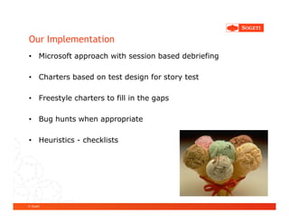 Our Implementation
• Microsoft approach with session based debriefing

• Charters based on test design for story test

• Freestyle charters to fill in the gaps

• Bug hunts when appropriate

• Heuristics - checklists




© Sogeti
 
